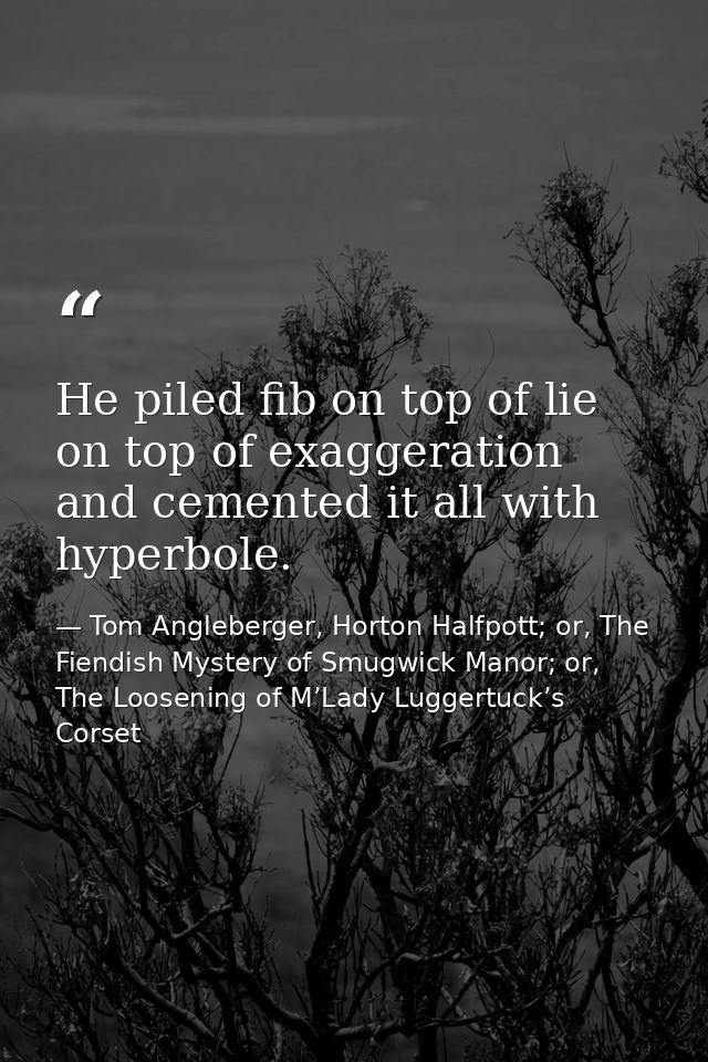He piled fib on top of lie on top of exaggeration and cemented it all with hyperbole. — Tom Angleberger, Horton Halfpott; or, The Fiendish Mystery of Smugwick Manor; or, The Loosening of M’Lady Luggertuck’s Corset