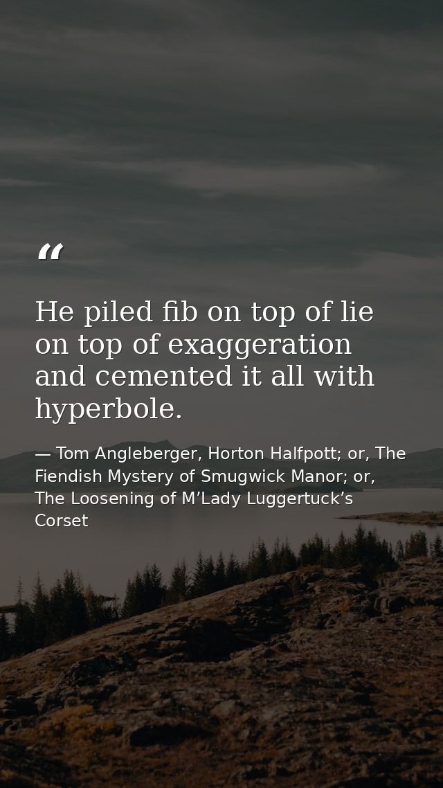 He piled fib on top of lie on top of exaggeration and cemented it all with hyperbole. — Tom Angleberger, Horton Halfpott; or, The Fiendish Mystery of Smugwick Manor; or, The Loosening of M’Lady Luggertuck’s Corset