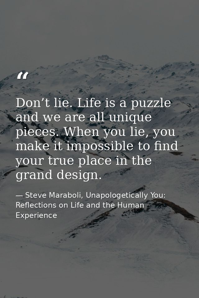 Don’t lie. Life is a puzzle and we are all unique pieces. When you lie, you make it impossible to find your true place i — Steve Maraboli, Unapologetically You: Reflections on Life and the Human Experience