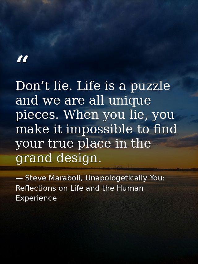 Don’t lie. Life is a puzzle and we are all unique pieces. When you lie, you make it impossible to find your true place i — Steve Maraboli, Unapologetically You: Reflections on Life and the Human Experience