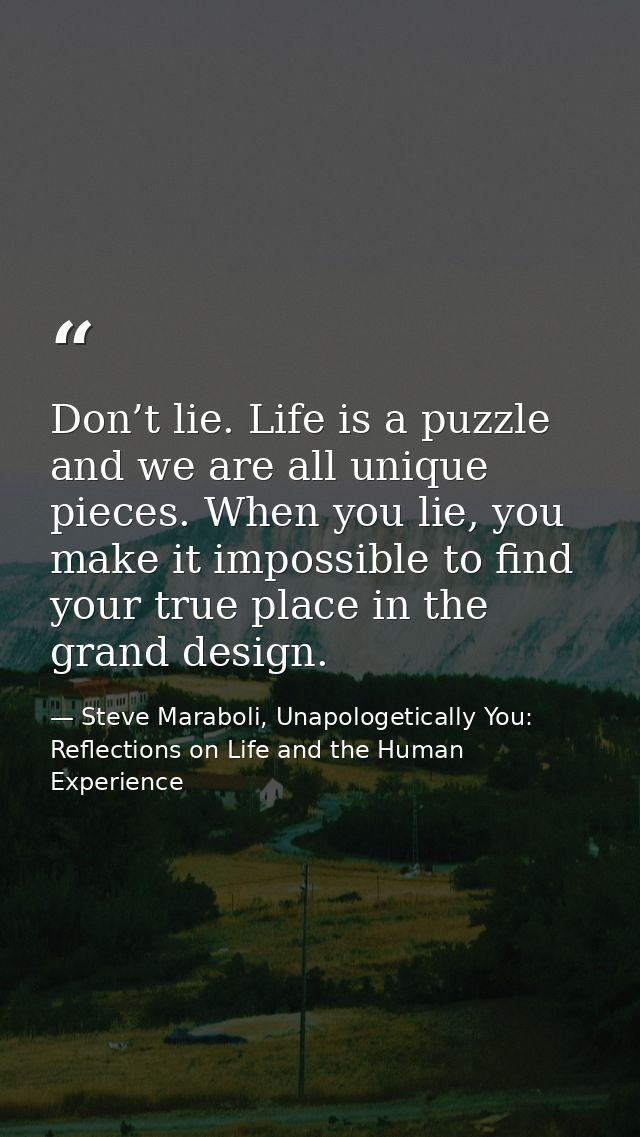 Don’t lie. Life is a puzzle and we are all unique pieces. When you lie, you make it impossible to find your true place i — Steve Maraboli, Unapologetically You: Reflections on Life and the Human Experience