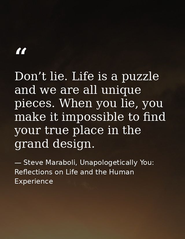 Don’t lie. Life is a puzzle and we are all unique pieces. When you lie, you make it impossible to find your true place i — Steve Maraboli, Unapologetically You: Reflections on Life and the Human Experience