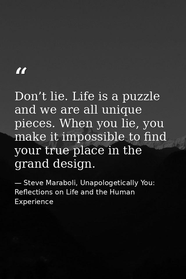 Don’t lie. Life is a puzzle and we are all unique pieces. When you lie, you make it impossible to find your true place i — Steve Maraboli, Unapologetically You: Reflections on Life and the Human Experience
