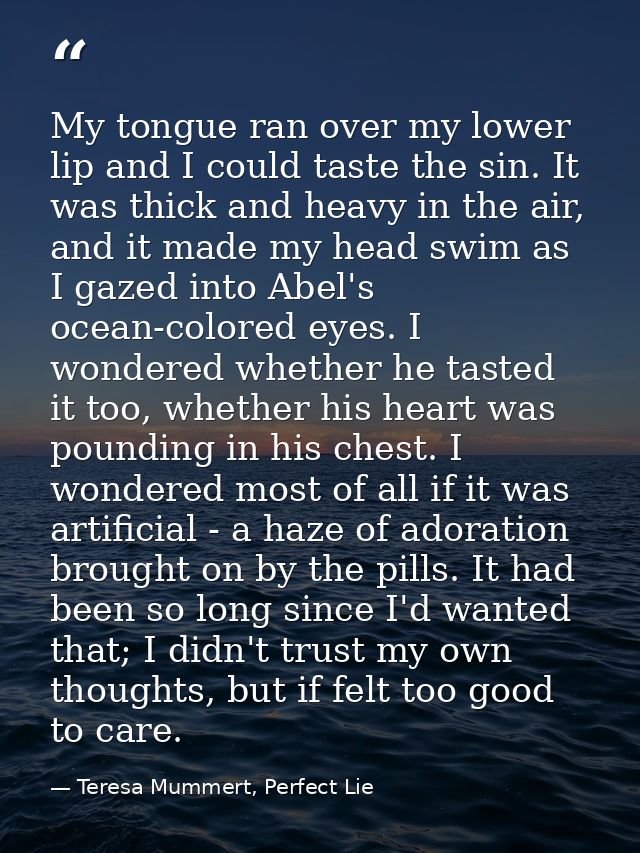 My tongue ran over my lower lip and I could taste the sin. It was thick and heavy in the air, and it made my head swim a — Teresa Mummert, Perfect Lie