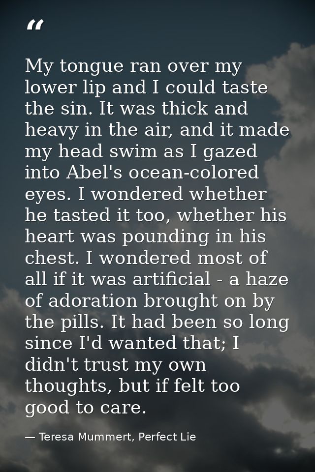 My tongue ran over my lower lip and I could taste the sin. It was thick and heavy in the air, and it made my head swim a — Teresa Mummert, Perfect Lie