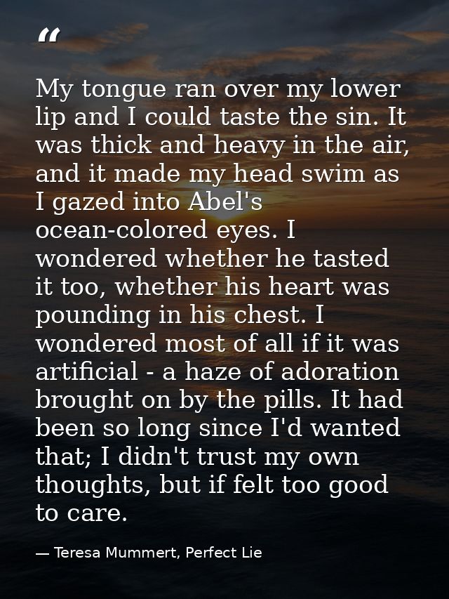My tongue ran over my lower lip and I could taste the sin. It was thick and heavy in the air, and it made my head swim a — Teresa Mummert, Perfect Lie