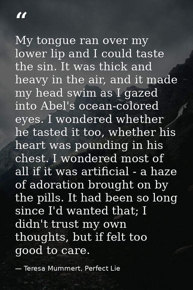 My tongue ran over my lower lip and I could taste the sin. It was thick and heavy in the air, and it made my head swim a — Teresa Mummert, Perfect Lie