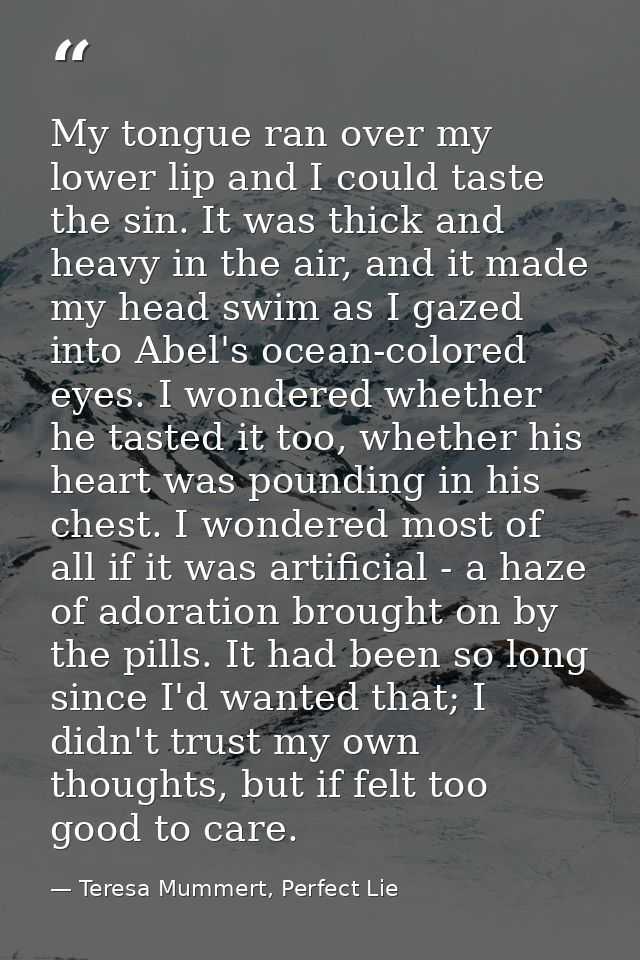 My tongue ran over my lower lip and I could taste the sin. It was thick and heavy in the air, and it made my head swim a — Teresa Mummert, Perfect Lie