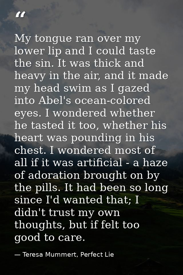 My tongue ran over my lower lip and I could taste the sin. It was thick and heavy in the air, and it made my head swim a — Teresa Mummert, Perfect Lie