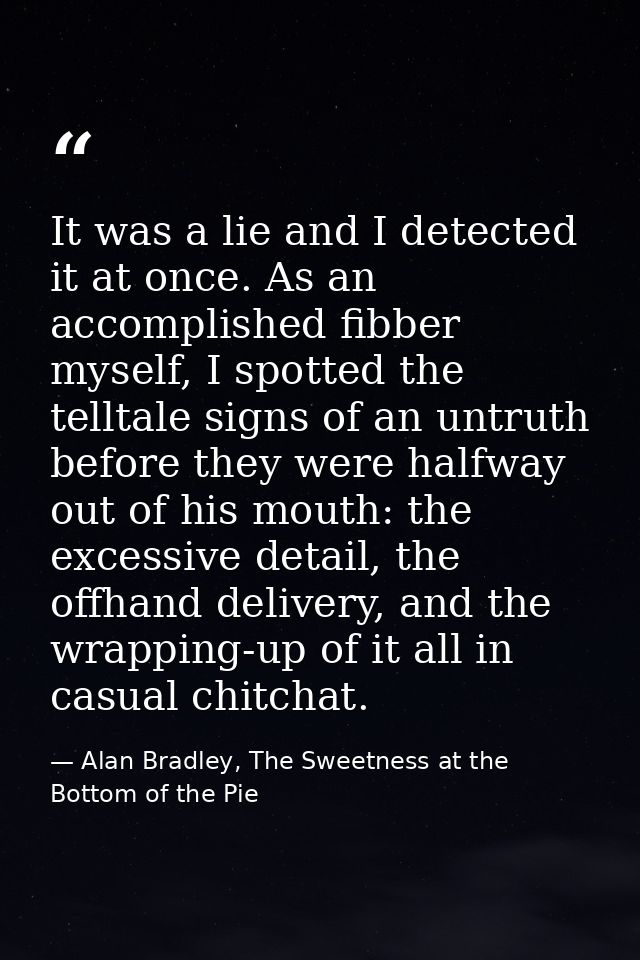 It was a lie and I detected it at once. As an accomplished fibber myself, I spotted the telltale signs of an untruth bef — Alan Bradley, The Sweetness at the Bottom of the Pie