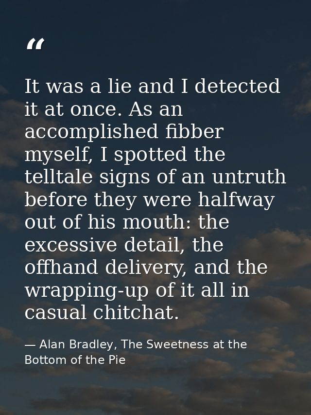 It was a lie and I detected it at once. As an accomplished fibber myself, I spotted the telltale signs of an untruth bef — Alan Bradley, The Sweetness at the Bottom of the Pie