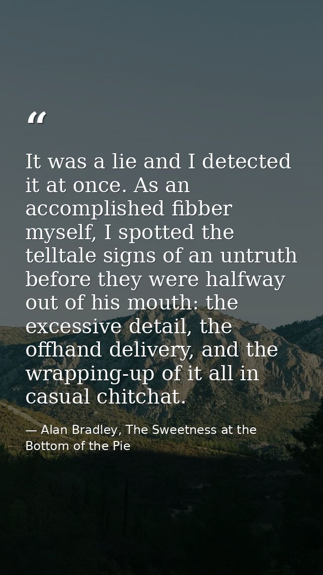 It was a lie and I detected it at once. As an accomplished fibber myself, I spotted the telltale signs of an untruth bef — Alan Bradley, The Sweetness at the Bottom of the Pie