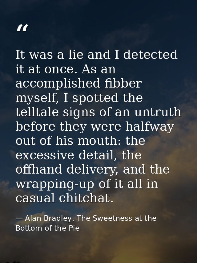 It was a lie and I detected it at once. As an accomplished fibber myself, I spotted the telltale signs of an untruth bef — Alan Bradley, The Sweetness at the Bottom of the Pie