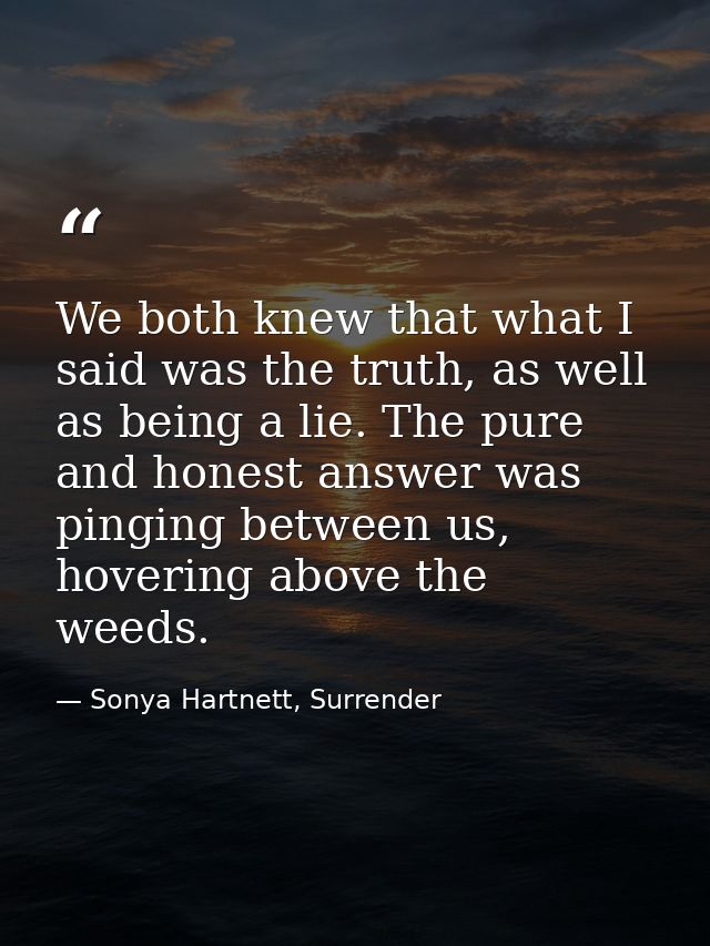 We both knew that what I said was the truth, as well as being a lie. The pure and honest answer was pinging between us,  — Sonya Hartnett, Surrender