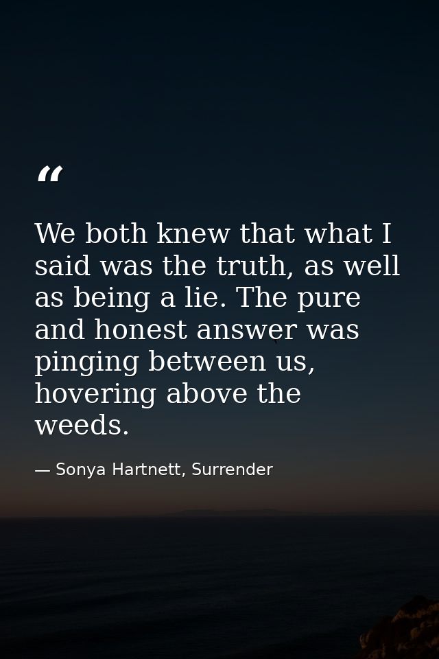 We both knew that what I said was the truth, as well as being a lie. The pure and honest answer was pinging between us,  — Sonya Hartnett, Surrender