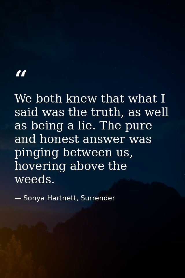 We both knew that what I said was the truth, as well as being a lie. The pure and honest answer was pinging between us,  — Sonya Hartnett, Surrender