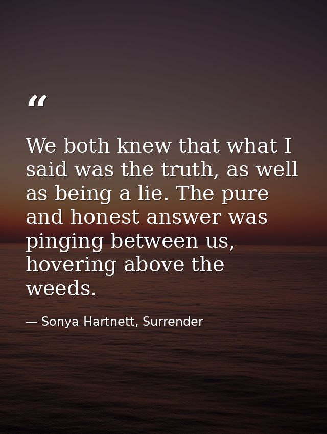 We both knew that what I said was the truth, as well as being a lie. The pure and honest answer was pinging between us,  — Sonya Hartnett, Surrender