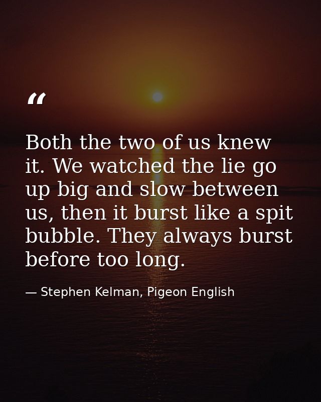 Both the two of us knew it. We watched the lie go up big and slow between us, then it burst like a spit bubble. They alw — Stephen Kelman, Pigeon English