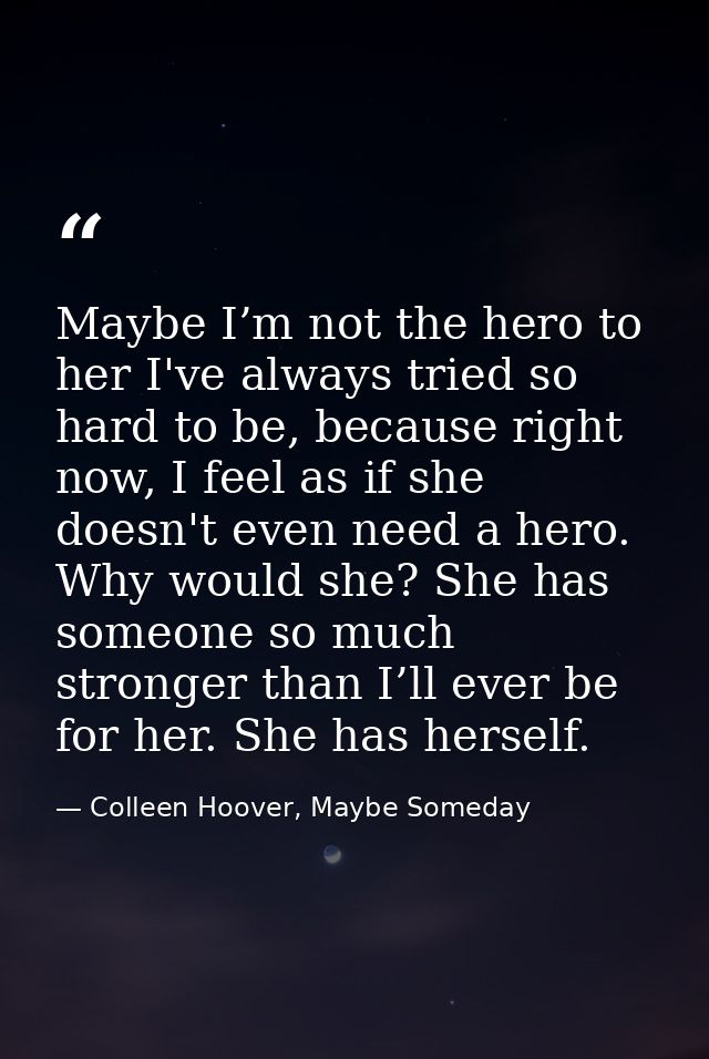 Maybe I’m not the hero to her I've always tried so hard to be, because right now, I feel as if she doesn't even need a h — Colleen Hoover, Maybe Someday