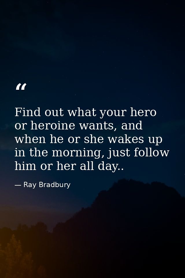 Find out what your hero or heroine wants, and when he or she wakes up in the morning, just follow him or her all day.. — Ray Bradbury