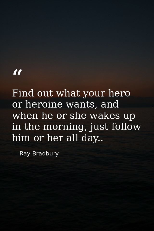 Find out what your hero or heroine wants, and when he or she wakes up in the morning, just follow him or her all day.. — Ray Bradbury