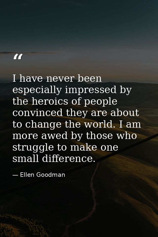 I have never been especially impressed by the heroics of people convinced they are about to change the world. I am more  — Ellen Goodman