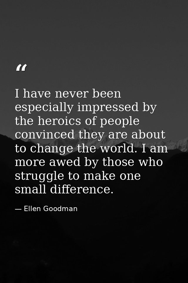 I have never been especially impressed by the heroics of people convinced they are about to change the world. I am more  — Ellen Goodman