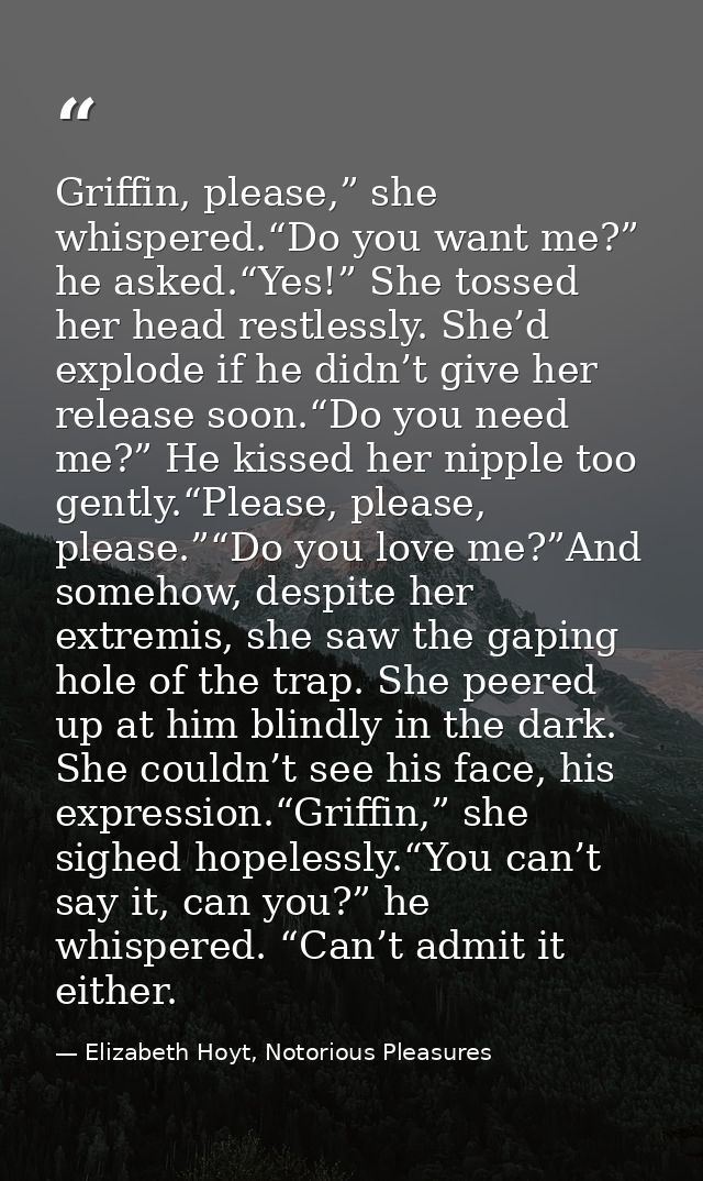 Griffin, please,” she whispered.“Do you want me?” he asked.“Yes!” She tossed her head restlessly. She’d explode if he di — Elizabeth Hoyt, Notorious Pleasures