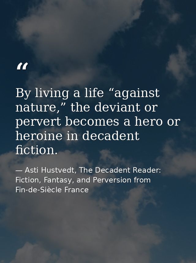By living a life “against nature,” the deviant or pervert becomes a hero or heroine in decadent fiction. — Asti Hustvedt, The Decadent Reader: Fiction, Fantasy, and Perversion from Fin-de-Siècle France