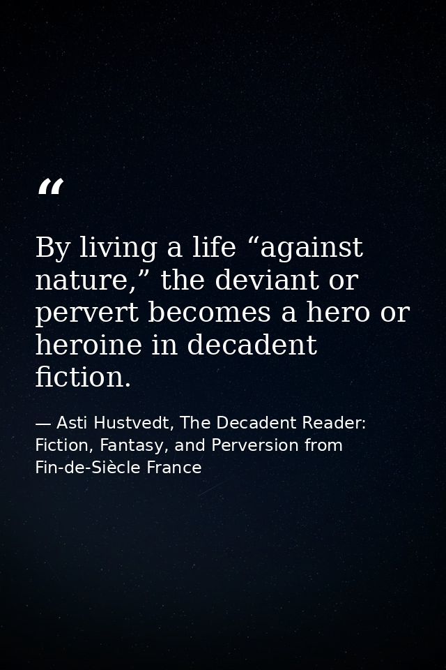 By living a life “against nature,” the deviant or pervert becomes a hero or heroine in decadent fiction. — Asti Hustvedt, The Decadent Reader: Fiction, Fantasy, and Perversion from Fin-de-Siècle France