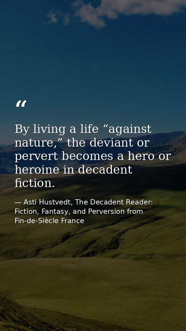 By living a life “against nature,” the deviant or pervert becomes a hero or heroine in decadent fiction. — Asti Hustvedt, The Decadent Reader: Fiction, Fantasy, and Perversion from Fin-de-Siècle France