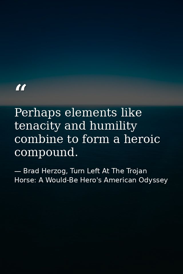 Perhaps elements like tenacity and humility combine to form a heroic compound. — Brad Herzog, Turn Left At The Trojan Horse: A Would-Be Hero's American Odyssey