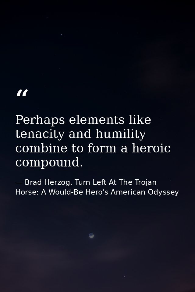 Perhaps elements like tenacity and humility combine to form a heroic compound. — Brad Herzog, Turn Left At The Trojan Horse: A Would-Be Hero's American Odyssey