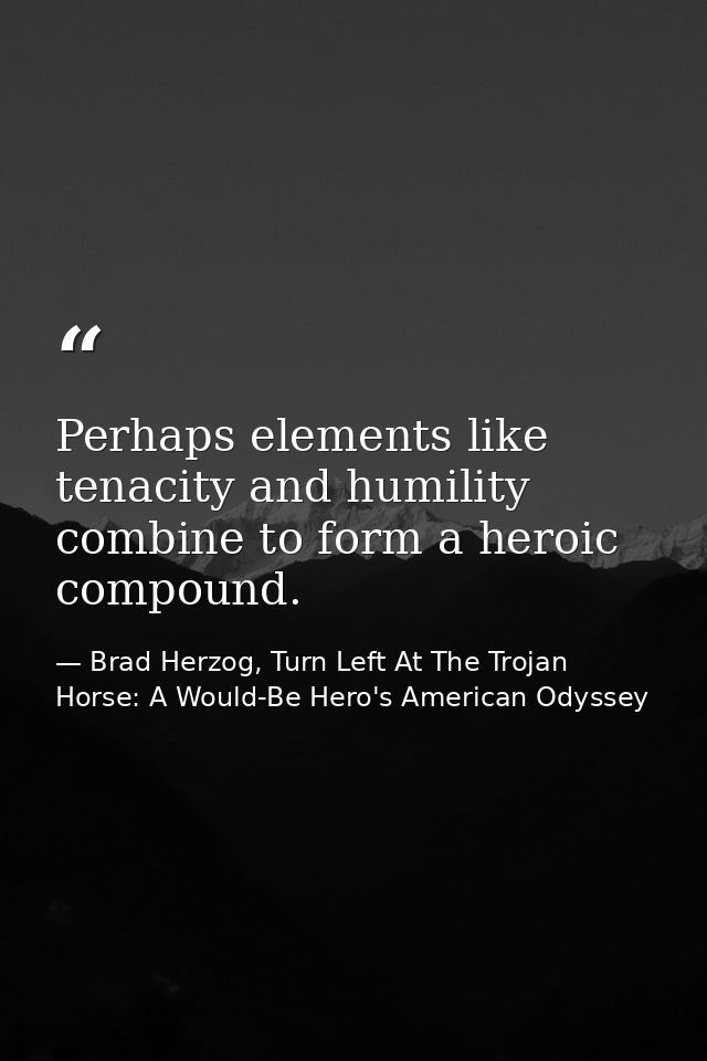 Perhaps elements like tenacity and humility combine to form a heroic compound. — Brad Herzog, Turn Left At The Trojan Horse: A Would-Be Hero's American Odyssey