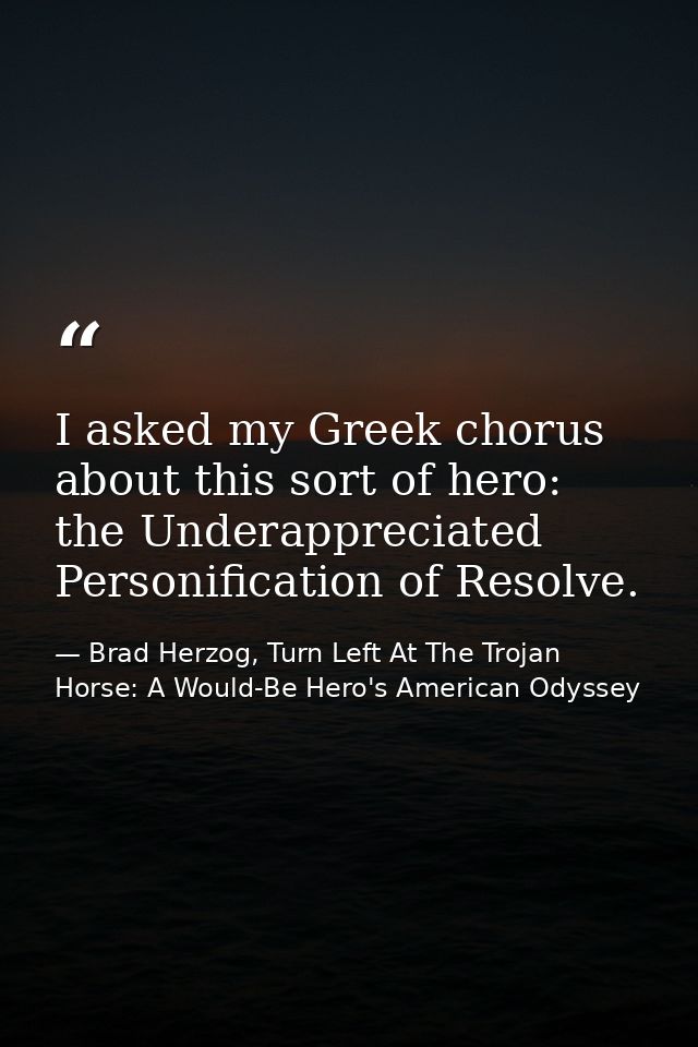 I asked my Greek chorus about this sort of hero: the Underappreciated Personification of Resolve. — Brad Herzog, Turn Left At The Trojan Horse: A Would-Be Hero's American Odyssey