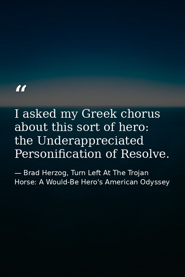 I asked my Greek chorus about this sort of hero: the Underappreciated Personification of Resolve. — Brad Herzog, Turn Left At The Trojan Horse: A Would-Be Hero's American Odyssey