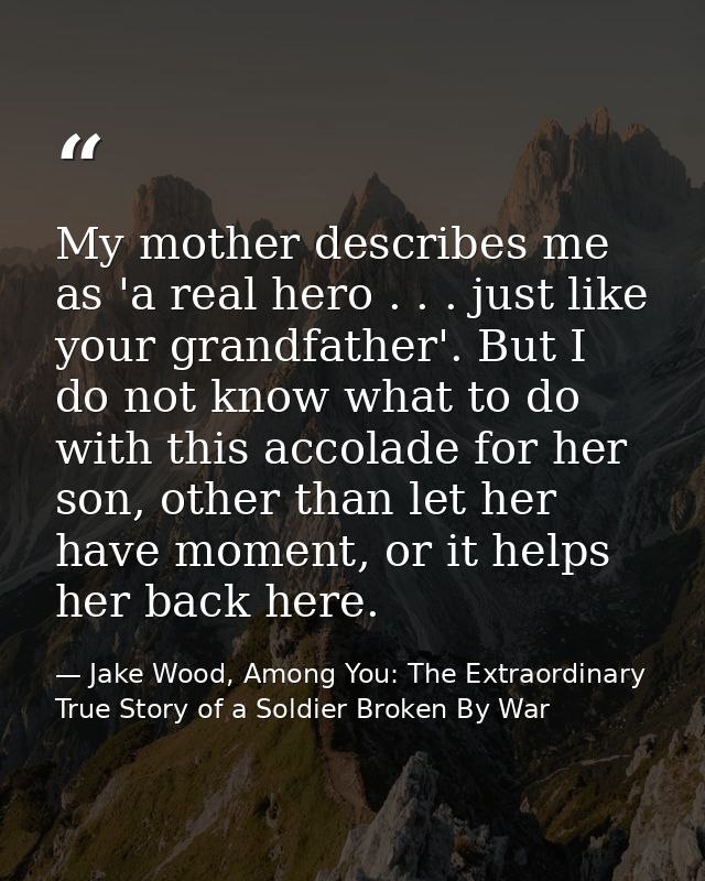 My mother describes me as 'a real hero . . . just like your grandfather'. But I do not know what to do with this accolad — Jake Wood, Among You: The Extraordinary True Story of a Soldier Broken By War
