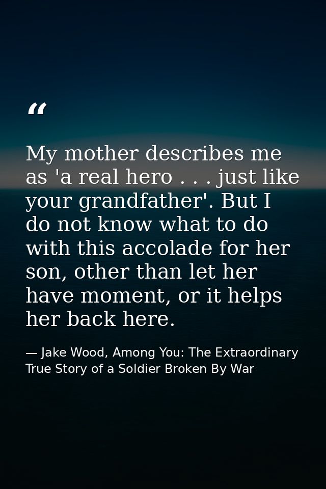 My mother describes me as 'a real hero . . . just like your grandfather'. But I do not know what to do with this accolad — Jake Wood, Among You: The Extraordinary True Story of a Soldier Broken By War