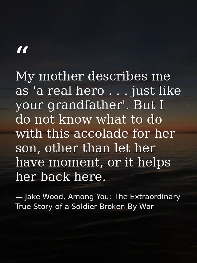 My mother describes me as 'a real hero . . . just like your grandfather'. But I do not know what to do with this accolad — Jake Wood, Among You: The Extraordinary True Story of a Soldier Broken By War