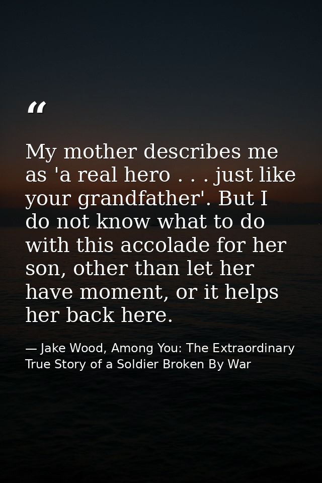 My mother describes me as 'a real hero . . . just like your grandfather'. But I do not know what to do with this accolad — Jake Wood, Among You: The Extraordinary True Story of a Soldier Broken By War