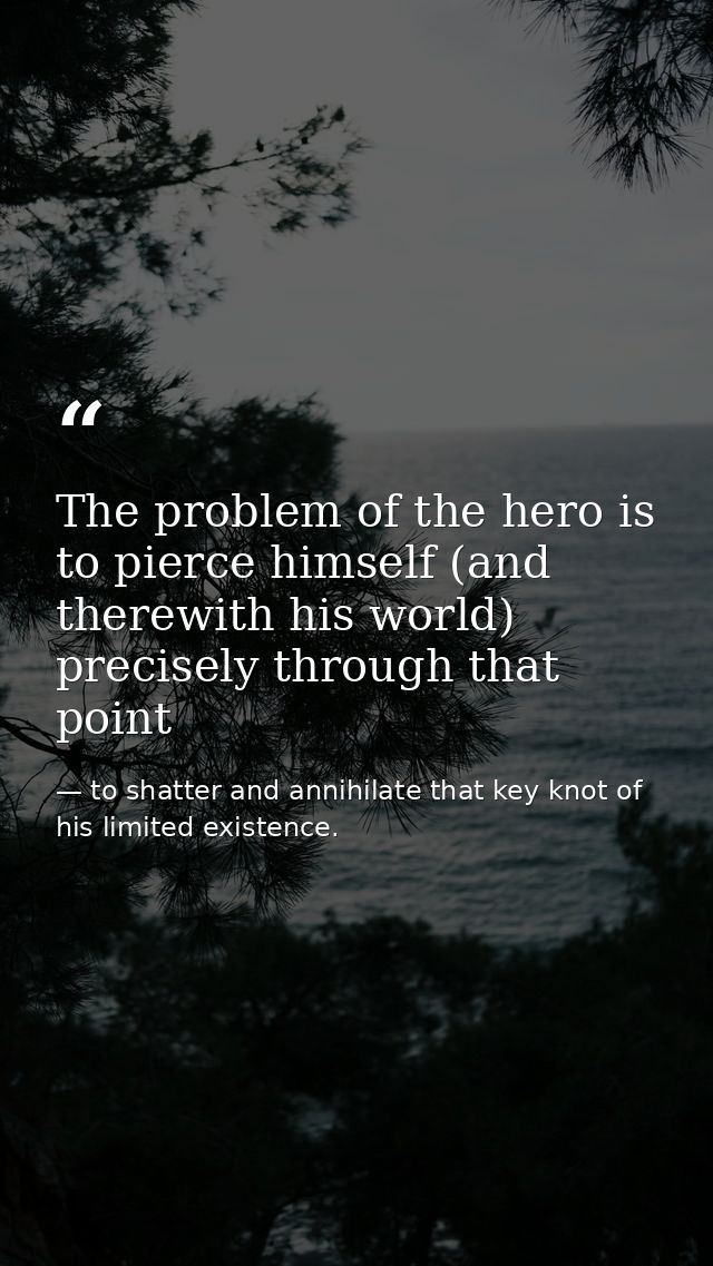 The problem of the hero is to pierce himself (and therewith his world) precisely through that point — to shatter and annihilate that key knot of his limited existence.