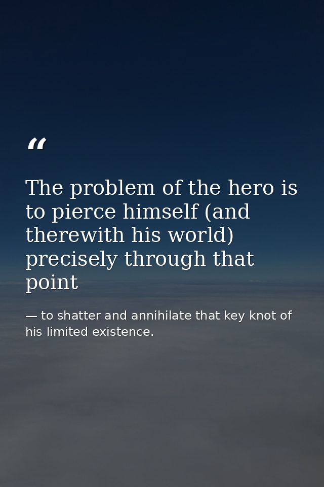 The problem of the hero is to pierce himself (and therewith his world) precisely through that point — to shatter and annihilate that key knot of his limited existence.