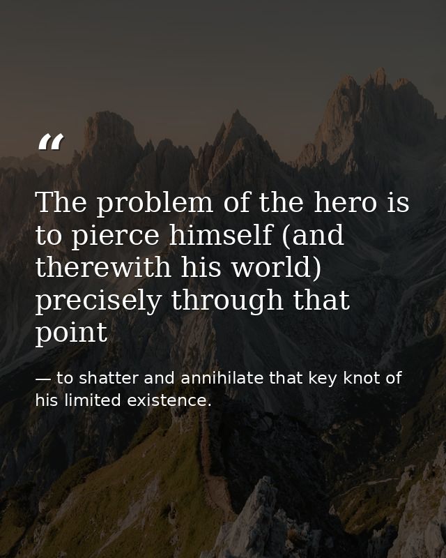 The problem of the hero is to pierce himself (and therewith his world) precisely through that point — to shatter and annihilate that key knot of his limited existence.