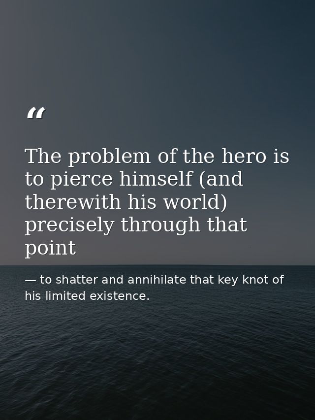 The problem of the hero is to pierce himself (and therewith his world) precisely through that point — to shatter and annihilate that key knot of his limited existence.