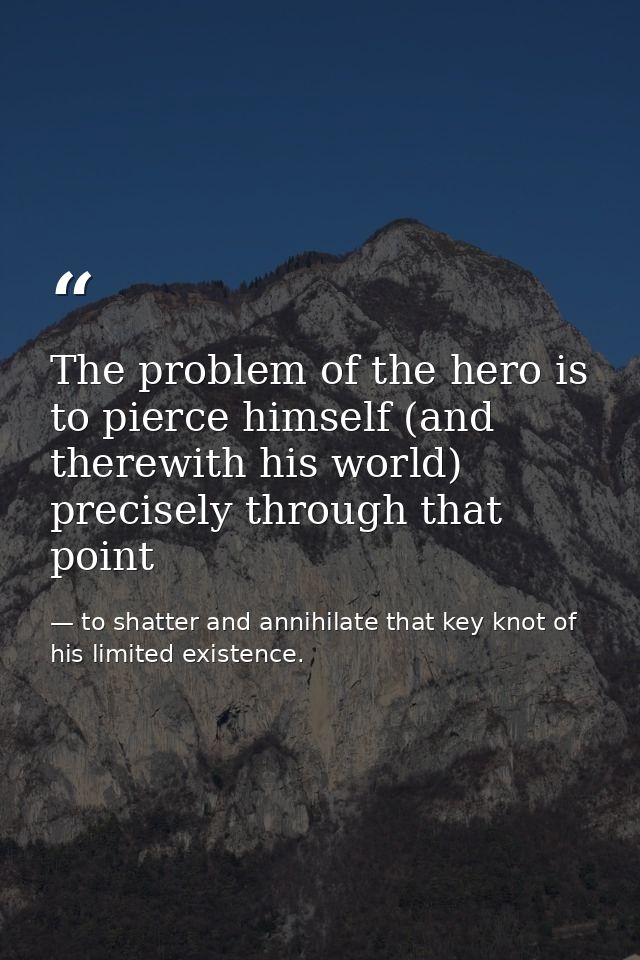 The problem of the hero is to pierce himself (and therewith his world) precisely through that point — to shatter and annihilate that key knot of his limited existence.