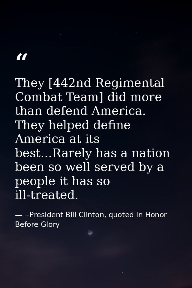 They [442nd Regimental Combat Team] did more than defend America. They helped define America at its best...Rarely has a  — --President Bill Clinton, quoted in Honor Before Glory