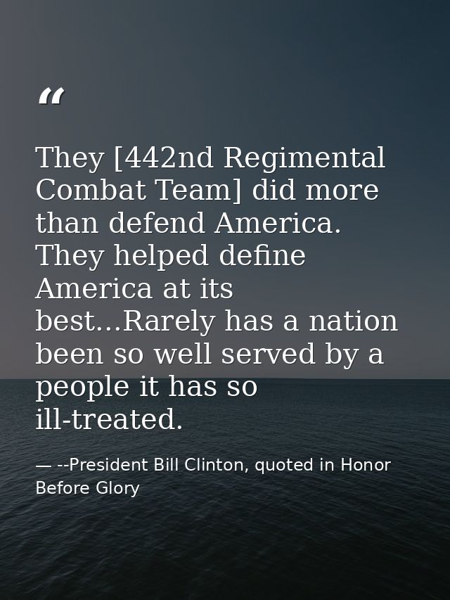 They [442nd Regimental Combat Team] did more than defend America. They helped define America at its best...Rarely has a  — --President Bill Clinton, quoted in Honor Before Glory