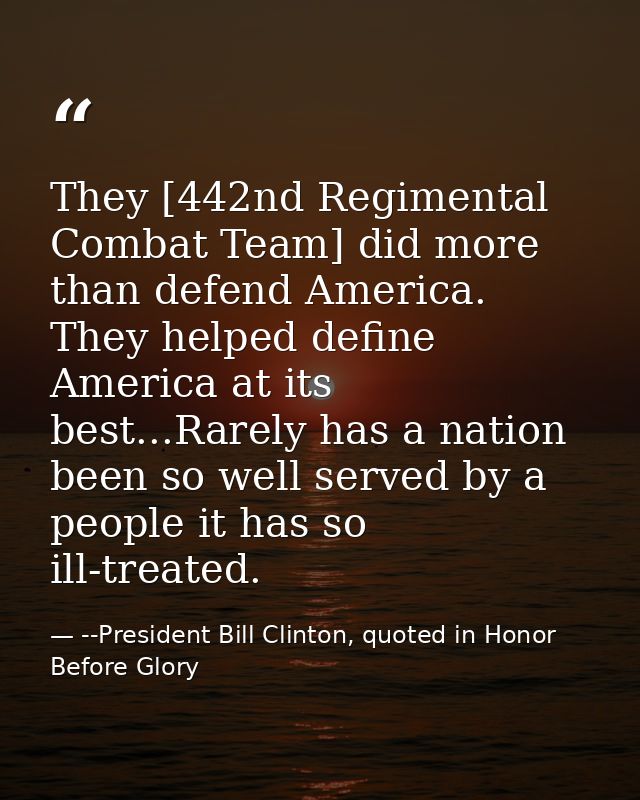 They [442nd Regimental Combat Team] did more than defend America. They helped define America at its best...Rarely has a  — --President Bill Clinton, quoted in Honor Before Glory