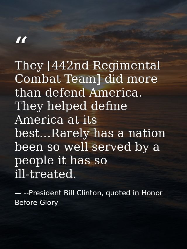 They [442nd Regimental Combat Team] did more than defend America. They helped define America at its best...Rarely has a  — --President Bill Clinton, quoted in Honor Before Glory