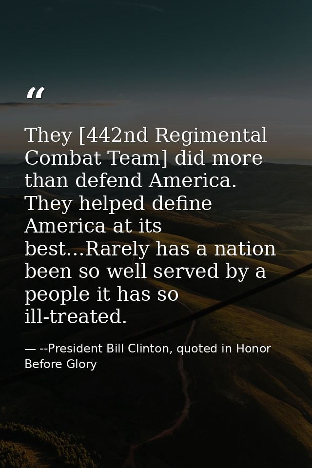They [442nd Regimental Combat Team] did more than defend America. They helped define America at its best...Rarely has a  — --President Bill Clinton, quoted in Honor Before Glory